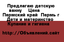 Предлагаю детскую ванну. › Цена ­ 250 - Пермский край, Пермь г. Дети и материнство » Купание и гигиена   